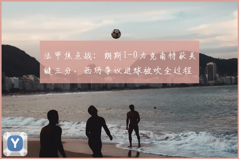 法甲焦点战：朗斯1-0力克南特获关键三分，西玛争议进球被吹全过程解析