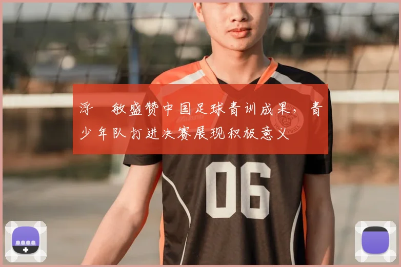 浮嶋敏盛赞中国足球青训成果，青少年队打进决赛展现积极意义