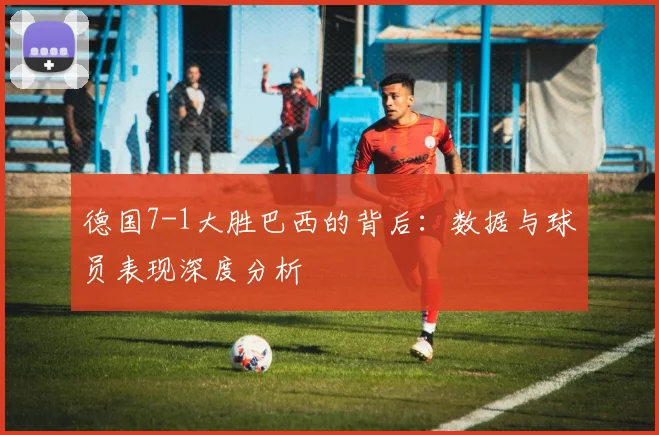 德国7-1大胜巴西的背后:数据与球员表现深度分析