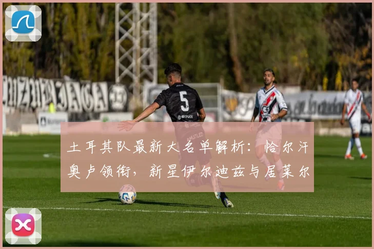 土耳其队最新大名单解析：恰尔汗奥卢领衔，新星伊尔迪兹与居莱尔入选看点