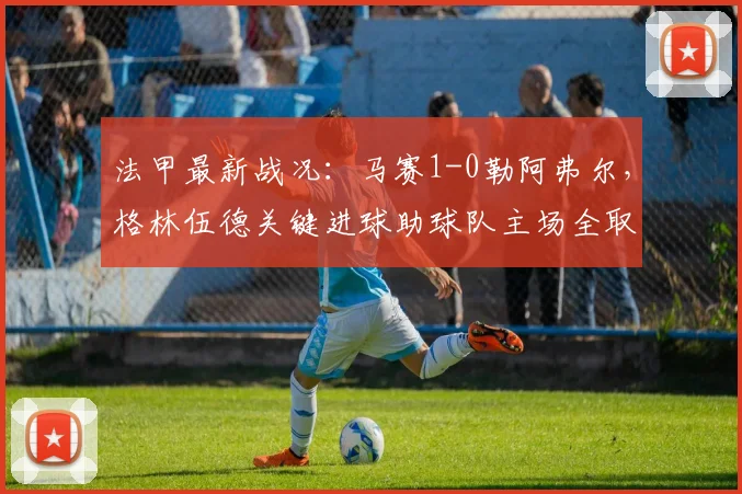 法甲最新战况:马赛1-0勒阿弗尔,格林伍德关键进球助球队主场全取三分