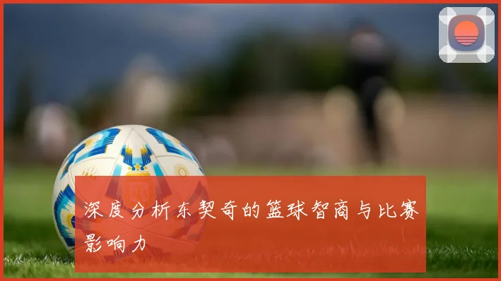 深度分析东契奇的篮球智商与比赛影响力