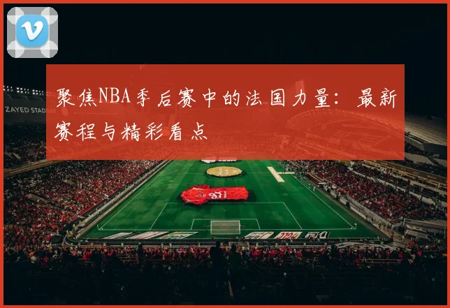 聚焦NBA季后赛中的法国力量：最新赛程与精彩看点