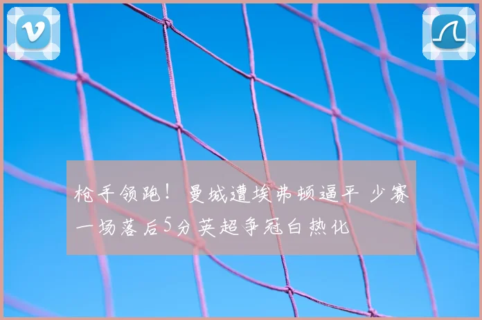 枪手领跑！曼城遭埃弗顿逼平 少赛一场落后5分英超争冠白热化