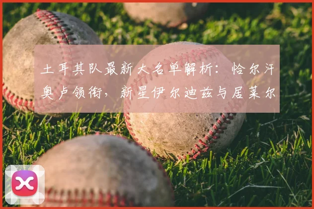 土耳其队最新大名单解析:恰尔汗奥卢领衔,新星伊尔迪兹与居莱尔入选看点