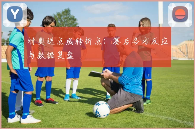 特奥送点成转折点：赛后各方反应与数据复盘