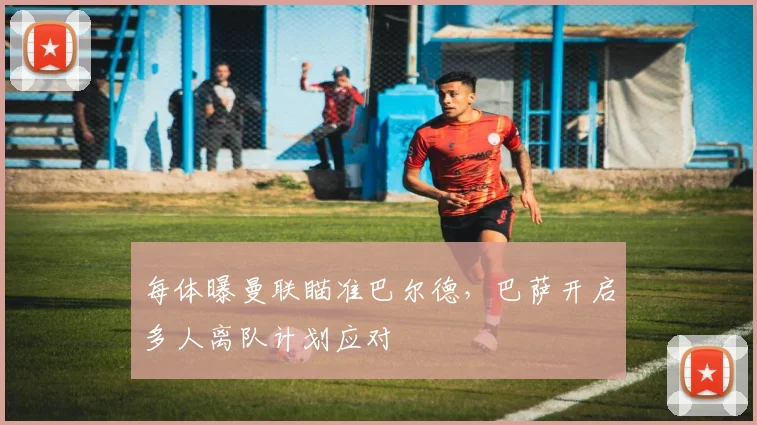 每体曝曼联瞄准巴尔德，巴萨开启多人离队计划应对