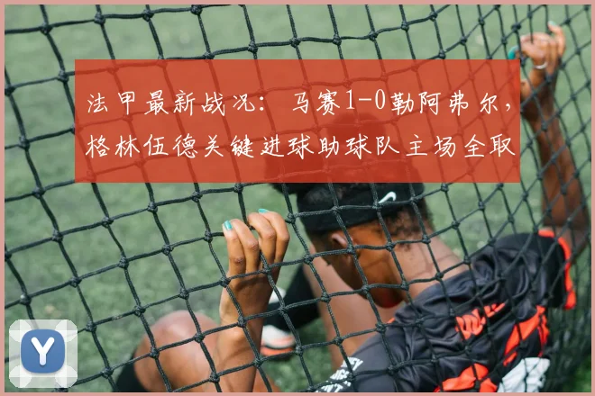 法甲最新战况：马赛1-0勒阿弗尔，格林伍德关键进球助球队主场全取三分